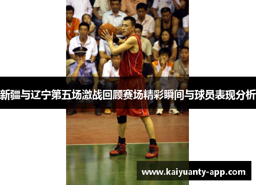 新疆与辽宁第五场激战回顾赛场精彩瞬间与球员表现分析